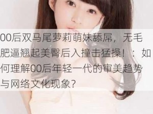 00后双马尾萝莉萌妹舔屌，无毛肥逼翘起美臀后入撞击猛操！：如何理解00后年轻一代的审美趋势与网络文化现象？