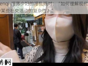 -renqi-淫荡少妇的淫乱派对：“如何理解现代社会中某些社交活动的复杂性？”