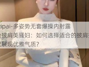 -zipai-多姿势无套爆操内射露脸披肩美骚妇：如何选择适合的披肩搭配展现优雅气质？