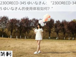 230ORECO-345 ゆいなさん：“230ORECO-345 ゆいなさん的使用体验如何？”