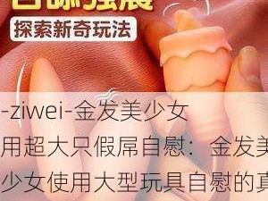 -ziwei-金发美少女用超大只假屌自慰：金发美少女使用大型玩具自慰的真实体验分享