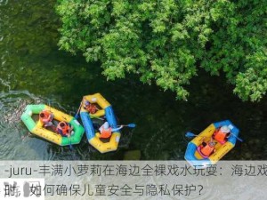 -juru-丰满小萝莉在海边全裸戏水玩耍：海边戏水时，如何确保儿童安全与隐私保护？