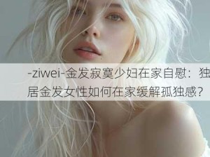 -ziwei-金发寂寞少妇在家自慰：独居金发女性如何在家缓解孤独感？