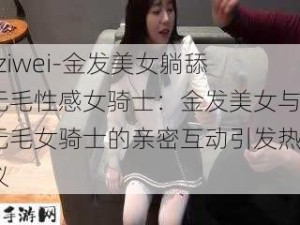 -ziwei-金发美女躺舔无毛性感女骑士：金发美女与无毛女骑士的亲密互动引发热议