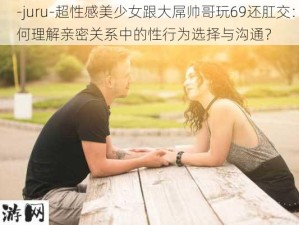 -juru-超性感美少女跟大屌帅哥玩69还肛交：如何理解亲密关系中的性行为选择与沟通？