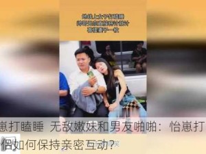 #怡崽打瞌睡  无敌嫩妹和男友啪啪：怡崽打瞌睡时，情侣如何保持亲密互动？