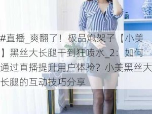 #直播_爽翻了！极品炮架子【小美】黑丝大长腿干到狂喷水_2：如何通过直播提升用户体验？小美黑丝大长腿的互动技巧分享