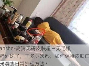 -yanshe-高清无码皮肤超白无毛嫩逼醉酒妹子，干多少次都：如何保持皮肤白皙光滑的日常护理方法？