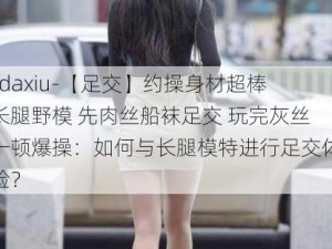 -daxiu-【足交】约操身材超棒长腿野模 先肉丝船袜足交 玩完灰丝一顿爆操：如何与长腿模特进行足交体验？