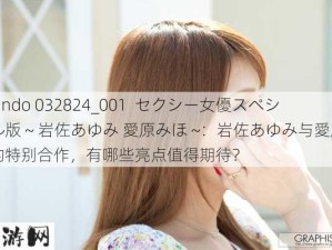 1Pondo 032824_001  セクシー女優スペシャル版 ~ 岩佐あゆみ 愛原みほ ~：岩佐あゆみ与愛原みほ的特别合作，有哪些亮点值得期待？