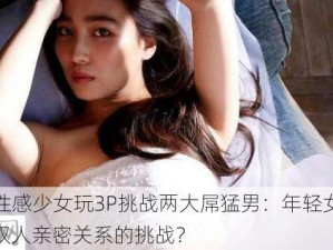 -3p-性感少女玩3P挑战两大屌猛男：年轻女性如何应对双人亲密关系的挑战？