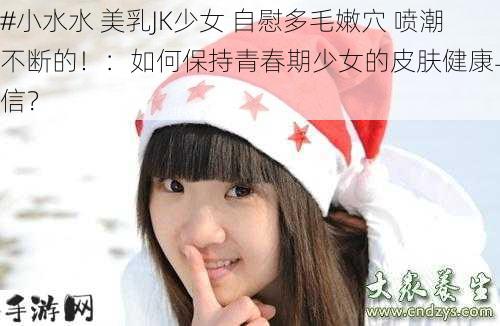 #小水水 美乳JK少女 自慰多毛嫩穴 喷潮不断的！：如何保持青春期少女的皮肤健康与自信？