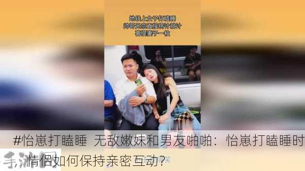 #怡崽打瞌睡  无敌嫩妹和男友啪啪：怡崽打瞌睡时，情侣如何保持亲密互动？