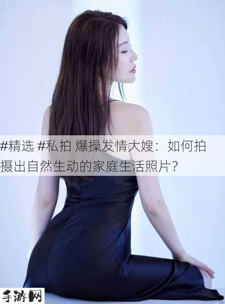 #精选 #私拍 爆操发情大嫂：如何拍摄出自然生动的家庭生活照片？