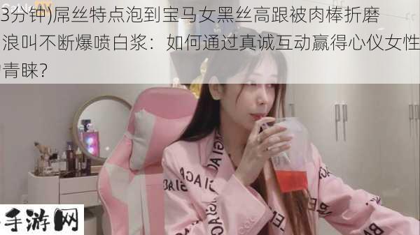 (13分钟)屌丝特点泡到宝马女黑丝高跟被肉棒折磨到浪叫不断爆喷白浆：如何通过真诚互动赢得心仪女性的青睐？