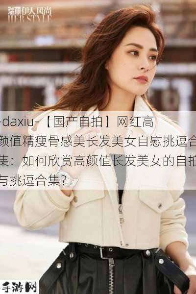 -daxiu-【国产自拍】网红高颜值精瘦骨感美长发美女自慰挑逗合集：如何欣赏高颜值长发美女的自拍与挑逗合集？