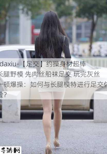 -daxiu-【足交】约操身材超棒长腿野模 先肉丝船袜足交 玩完灰丝一顿爆操：如何与长腿模特进行足交体验？