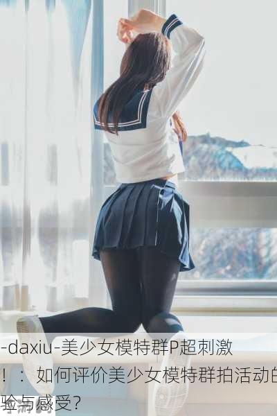 -daxiu-美少女模特群P超刺激！：如何评价美少女模特群拍活动的体验与感受？