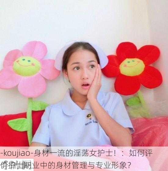 -koujiao-身材一流的淫荡女护士！：如何评价护士职业中的身材管理与专业形象？