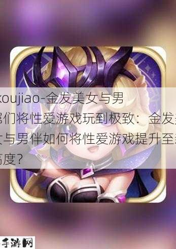 -koujiao-金发美女与男屌们将性爱游戏玩到极致：金发美女与男伴如何将性爱游戏提升至新高度？