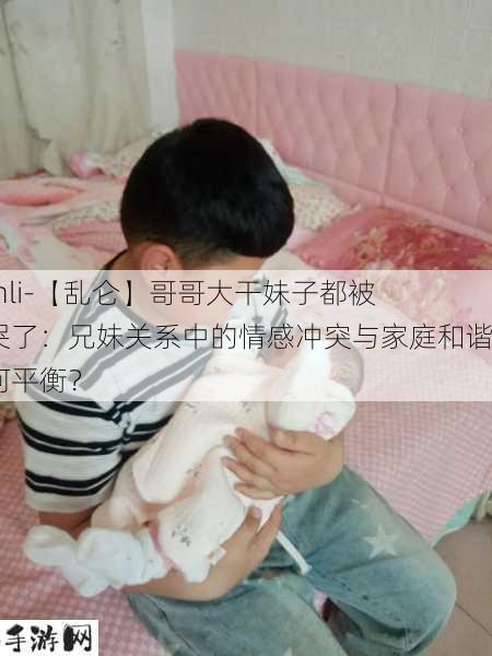 -lunli-【乱仑】哥哥大干妹子都被干哭了：兄妹关系中的情感冲突与家庭和谐如何平衡？