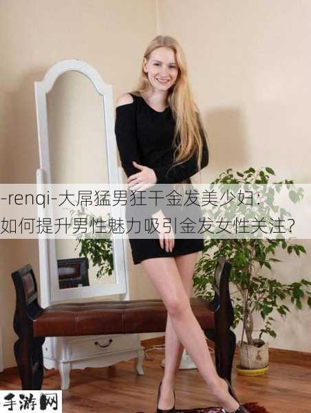 -renqi-大屌猛男狂干金发美少妇：如何提升男性魅力吸引金发女性关注？