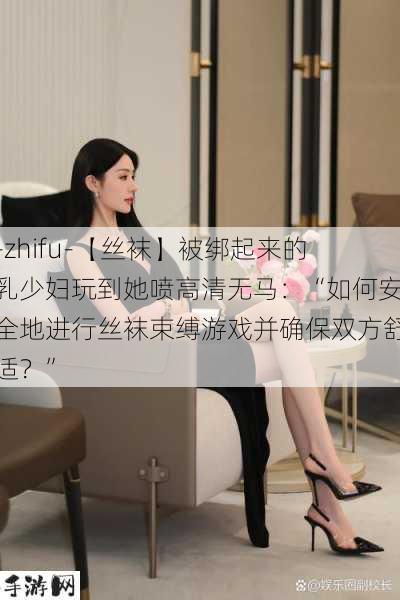 -zhifu-【丝袜】被绑起来的乳少妇玩到她喷高清无马：“如何安全地进行丝袜束缚游戏并确保双方舒适？”