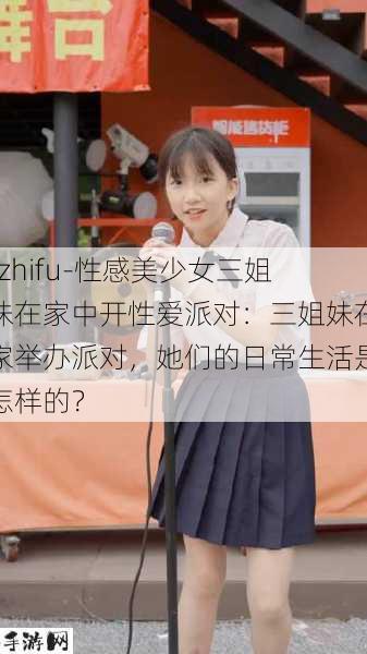 -zhifu-性感美少女三姐妹在家中开性爱派对：三姐妹在家举办派对，她们的日常生活是怎样的？