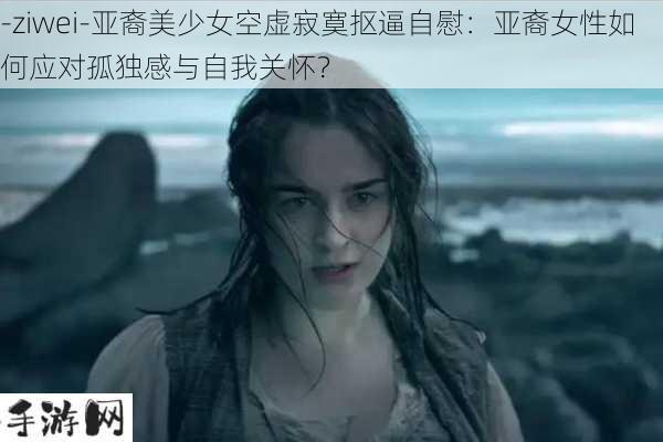 -ziwei-亚裔美少女空虚寂寞抠逼自慰：亚裔女性如何应对孤独感与自我关怀？