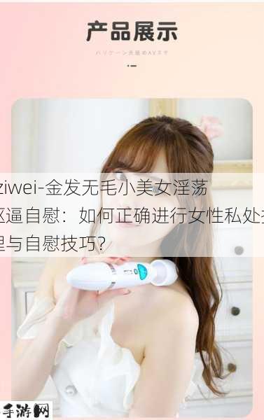 -ziwei-金发无毛小美女淫荡抠逼自慰：如何正确进行女性私处护理与自慰技巧？