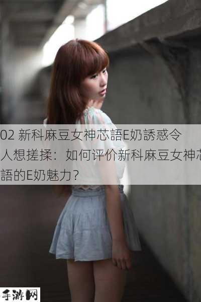 02 新科麻豆女神芯語E奶誘惑令人想搓揉：如何评价新科麻豆女神芯語的E奶魅力？