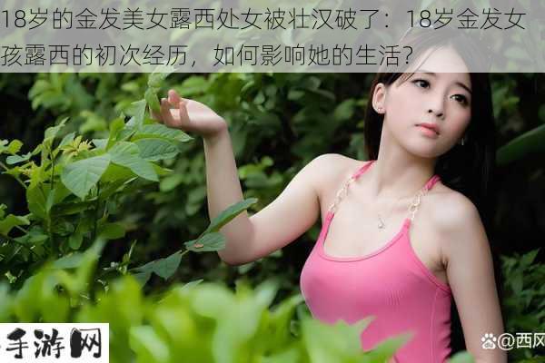 18岁的金发美女露西处女被壮汉破了：18岁金发女孩露西的初次经历，如何影响她的生活？