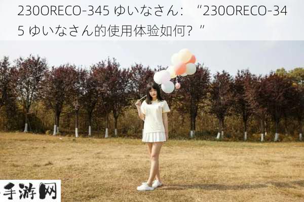 230ORECO-345 ゆいなさん：“230ORECO-345 ゆいなさん的使用体验如何？”